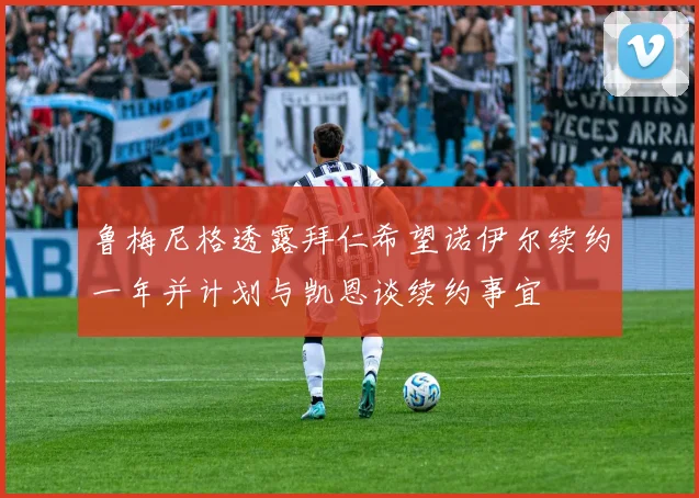 鲁梅尼格透露拜仁希望诺伊尔续约一年并计划与凯恩谈续约事宜