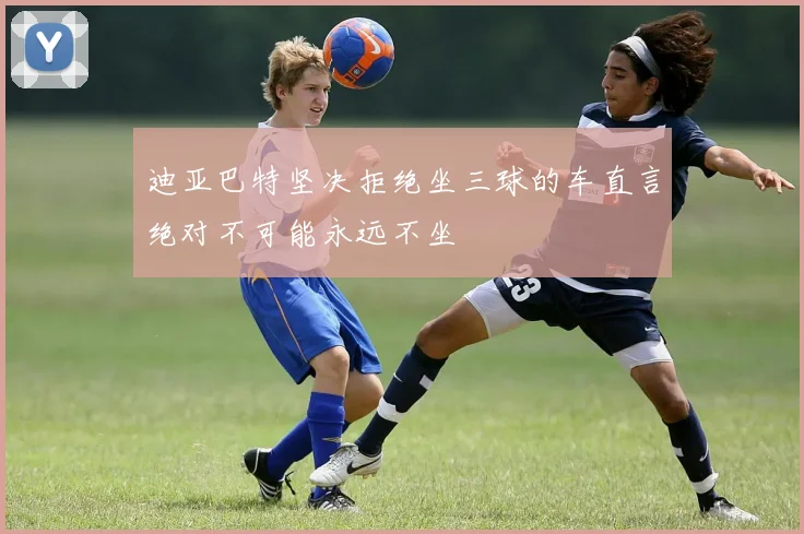 迪亚巴特坚决拒绝坐三球的车直言绝对不可能永远不坐