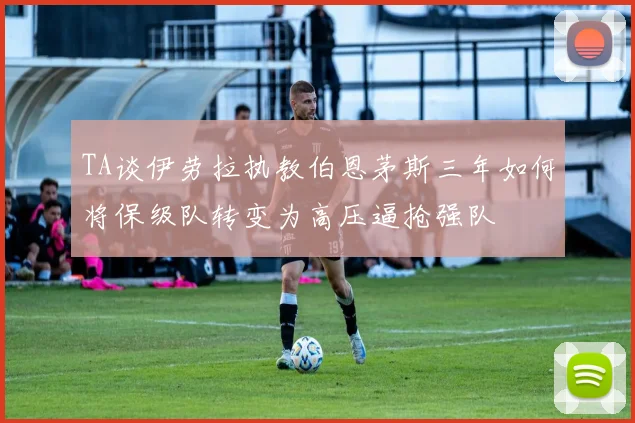 TA谈伊劳拉执教伯恩茅斯三年如何将保级队转变为高压逼抢强队