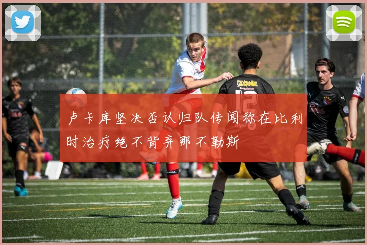 卢卡库坚决否认归队传闻称在比利时治疗绝不背弃那不勒斯