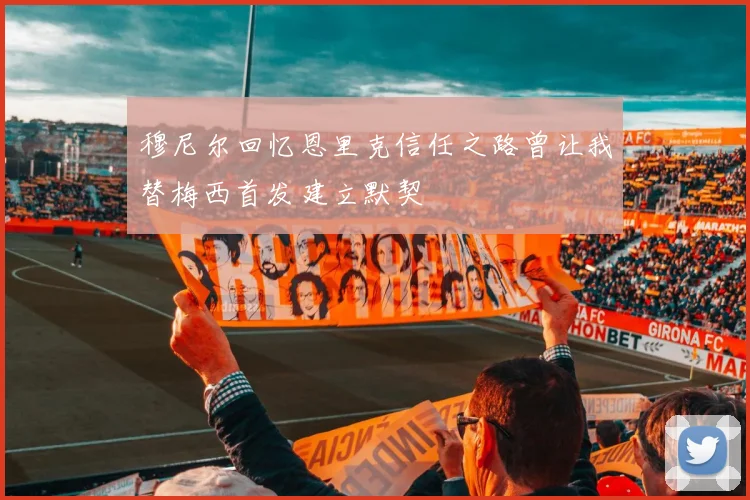 穆尼尔回忆恩里克信任之路曾让我替梅西首发建立默契