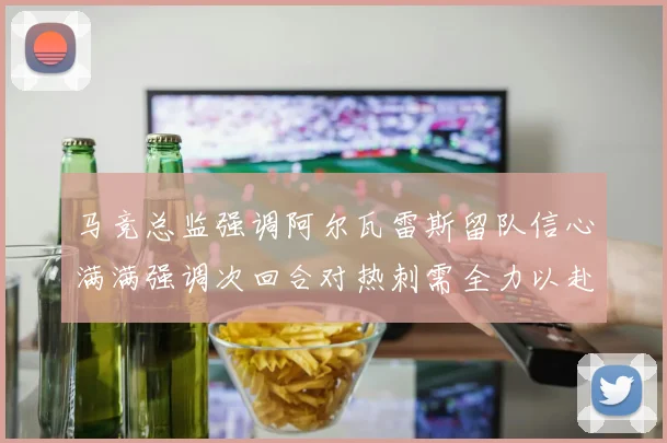 马竞总监强调阿尔瓦雷斯留队信心满满强调次回合对热刺需全力以赴