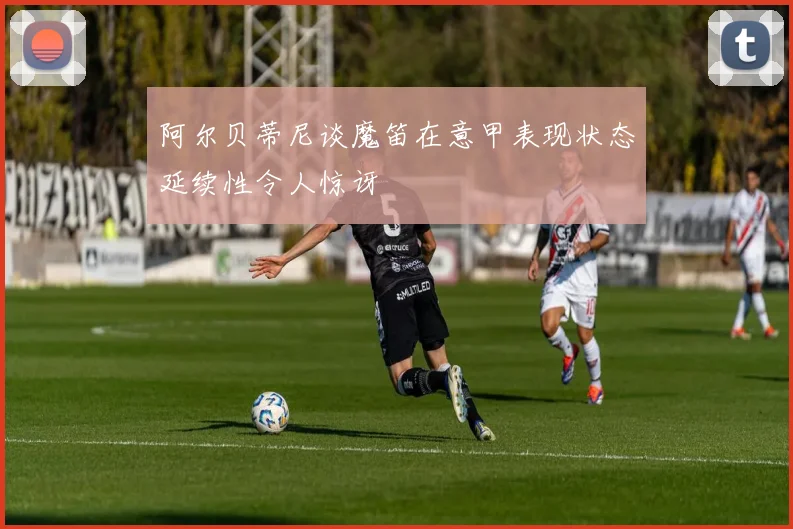 阿尔贝蒂尼谈魔笛在意甲表现状态延续性令人惊讶