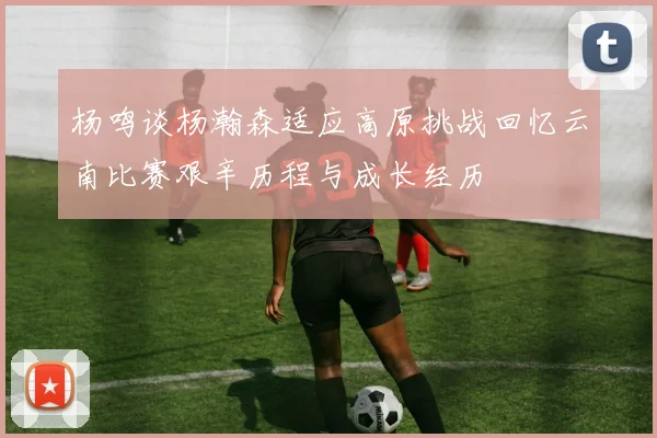 杨鸣谈杨瀚森适应高原挑战回忆云南比赛艰辛历程与成长经历