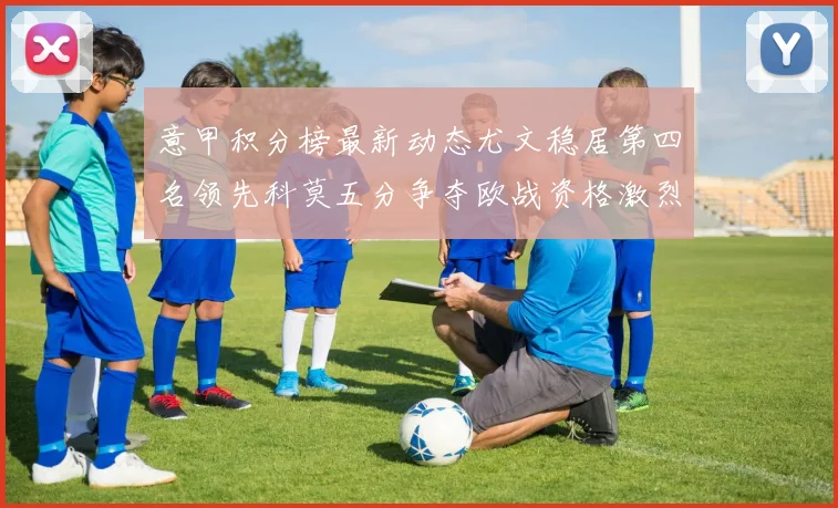 意甲积分榜最新动态尤文稳居第四名领先科莫五分争夺欧战资格激烈